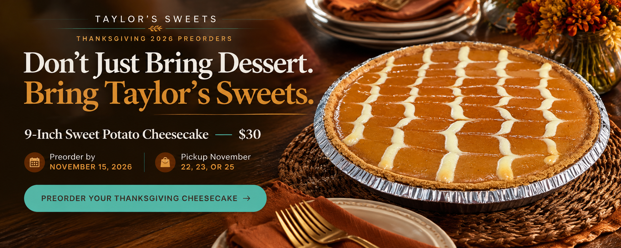 Thanksgiving 2026 Preorders: Don't Just Bring Dessert. Bring Taylor's Sweets. 9-Inch Sweet Potato Cheesecake $30. Preorder by November 15, 2026. Pickup November 22, 23, or 25.
