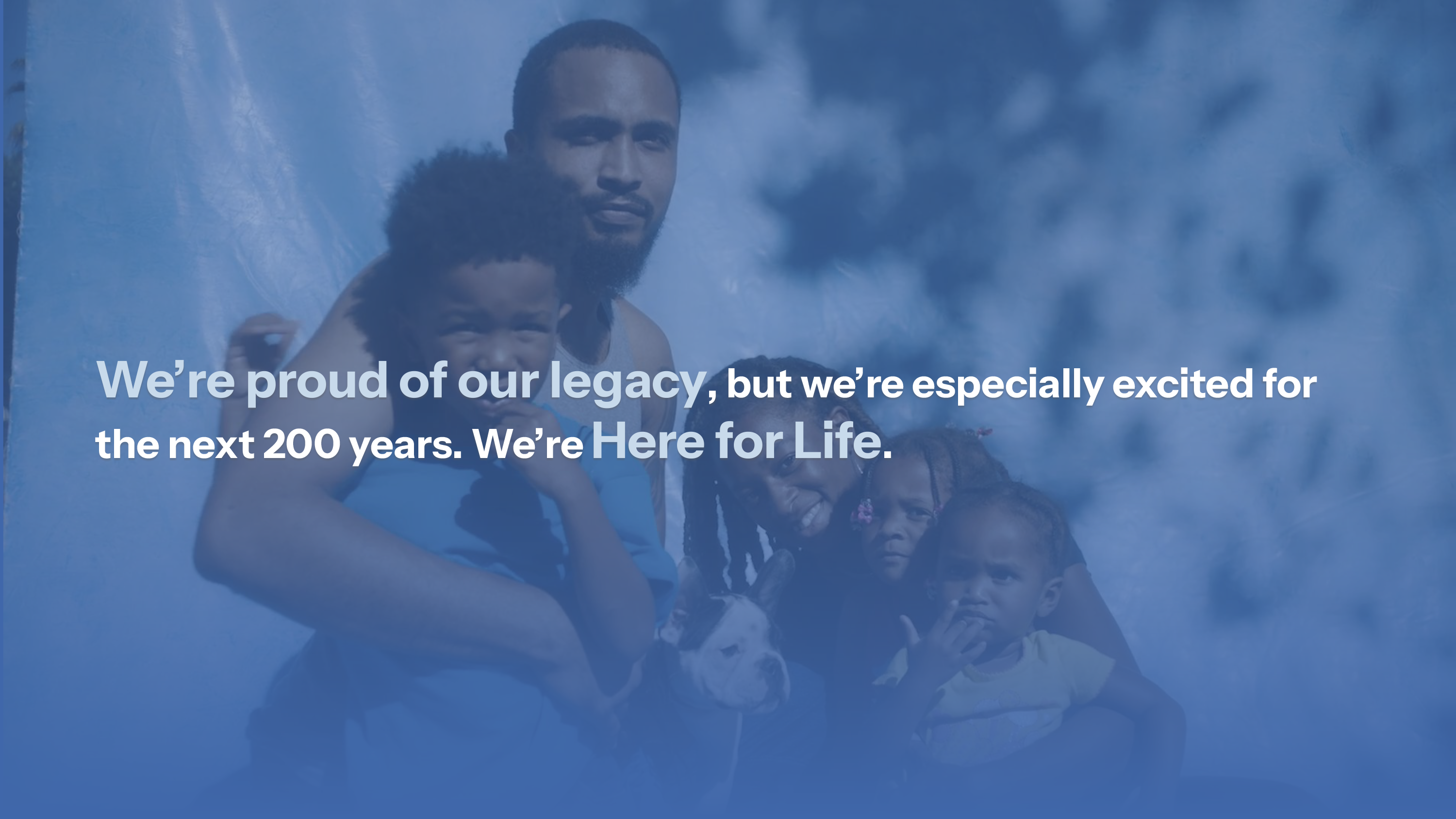 We're proud of our legacy, but we're especially excited for the next 200 years. We're Here for Life.