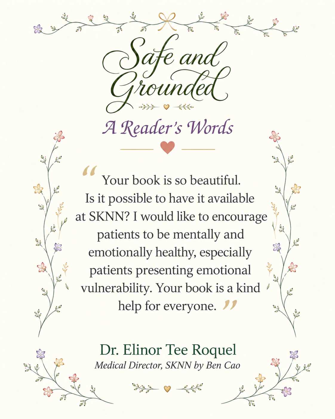 A Reader's Words for Safe and Grounded by Dr. Elinor Tee Roquel, Medical Director, SKNN by Ben Cao: 'Your book is so beautiful. Is it possible to have it available at SKNN? I would like to encourage patients to be mentally and emotionally healthy, especially patients presenting emotional vulnerability. Your book is a kind help for everyone.'