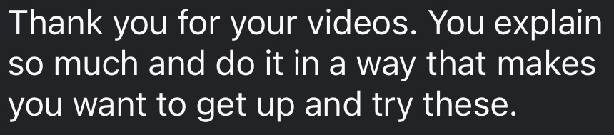 Comment: Thank you for your videos. You explain so much and do it in a way that makes you want to get up and try these.