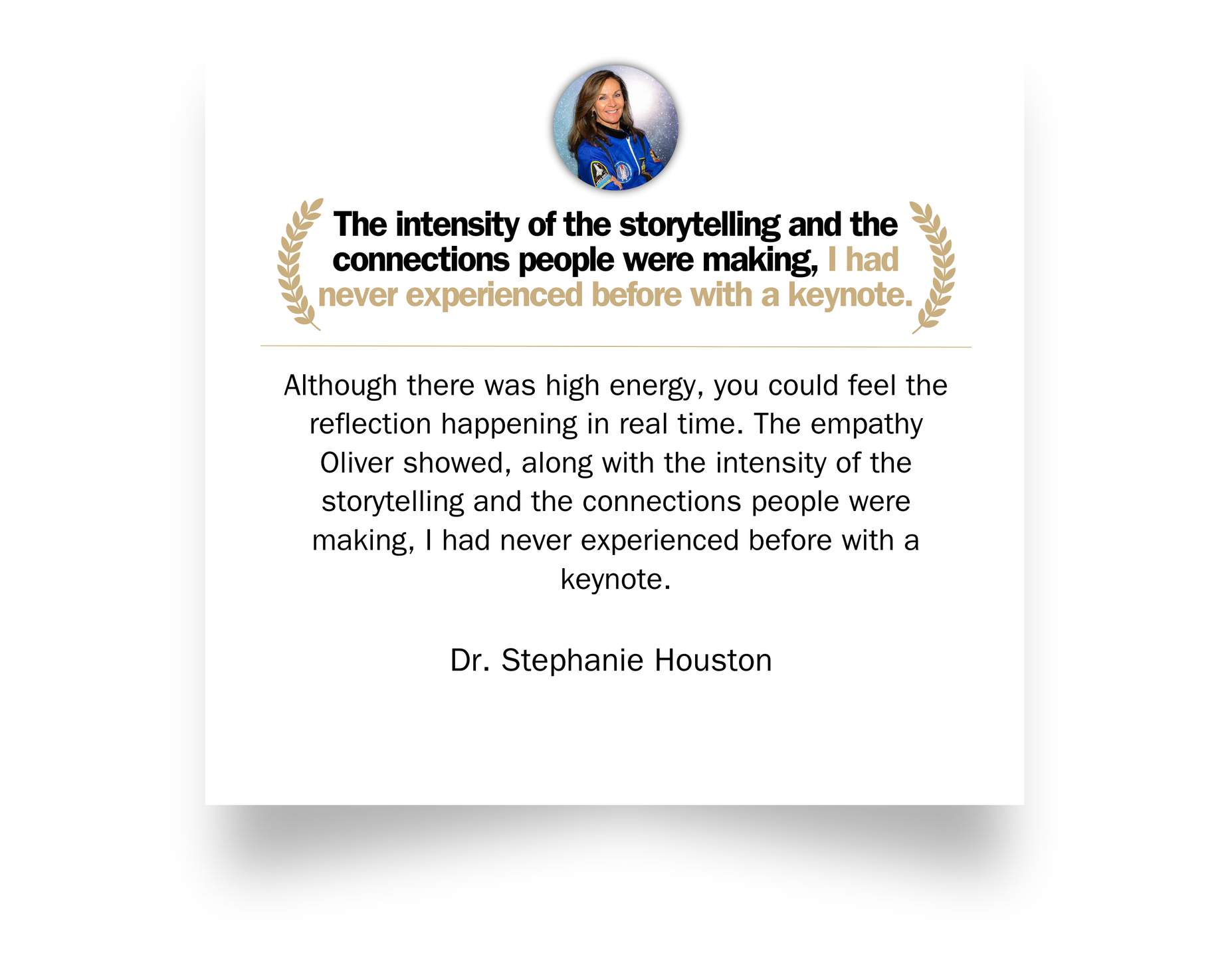 Testimonial from Dr. Stephanie Houston: Although there was high energy, you could feel the reflection happening in real time. The empathy Oliver showed, along with the intensity of the storytelling and the connections people were making, I had never experienced before with a keynote.