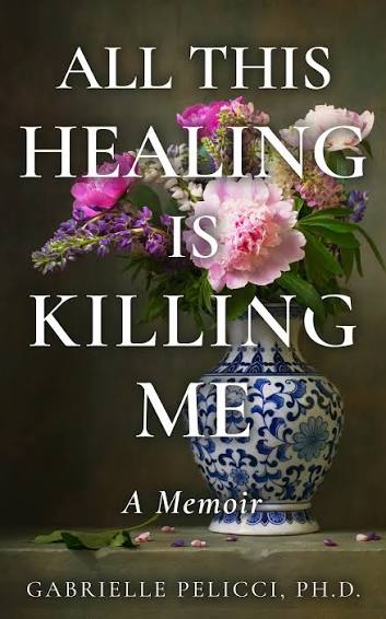 All This Healing Is Killing Me: A Memoir by Gabrielle Pelicci, Ph.D.