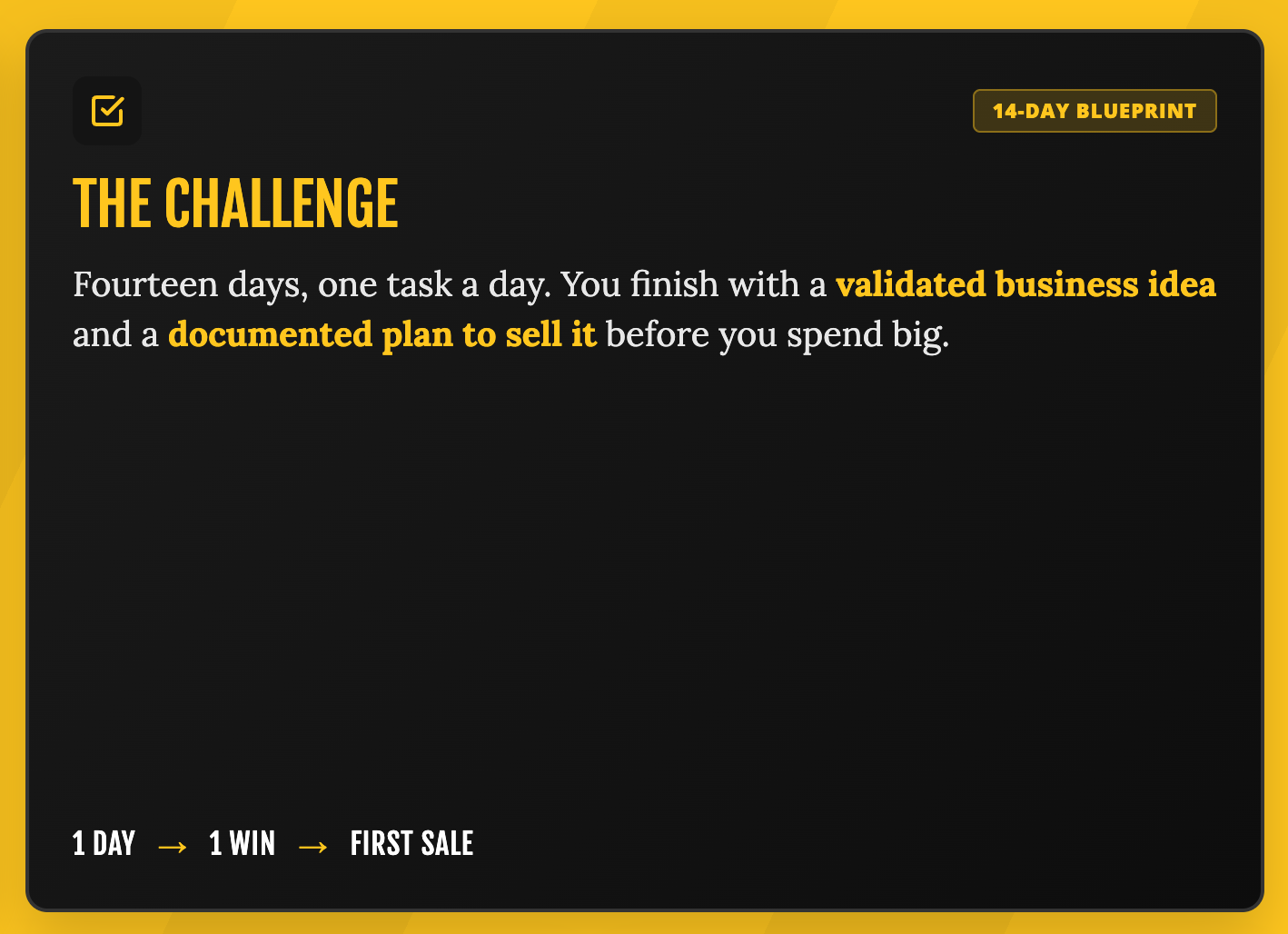The Challenge: Fourteen days, one task a day. Validated business idea and documented plan to sell it before you spend big. 1 Day → 1 Win → First Sale