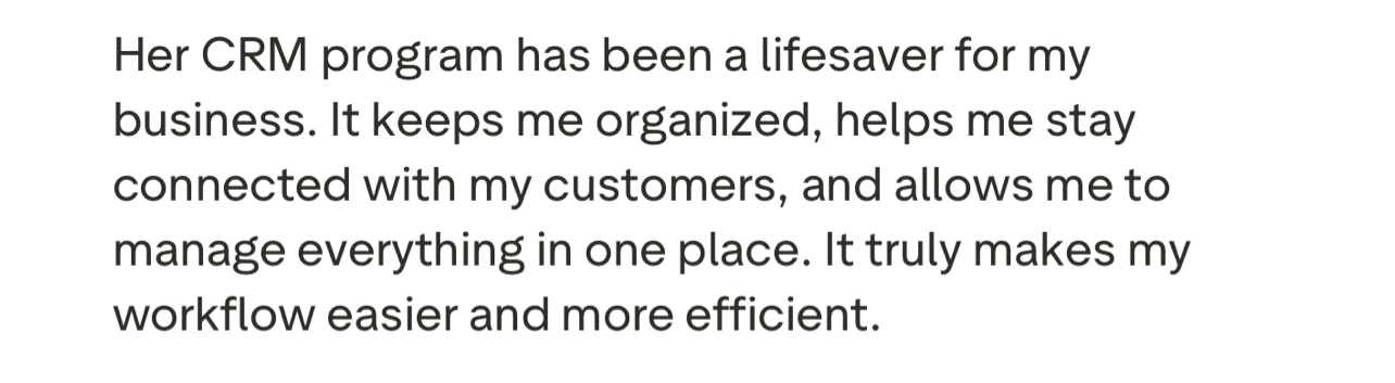 Her CRM program has been a lifesaver for my business. It keeps me organized, helps me stay connected with my customers, and allows me to manage everything in one place. It truly makes my workflow easier and more efficient.