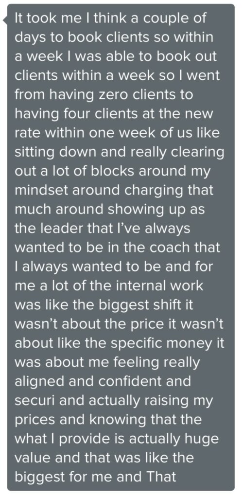 Client message: Went from having zero clients to having four clients at the new rate within one week of clearing out blocks around mindset and charging.