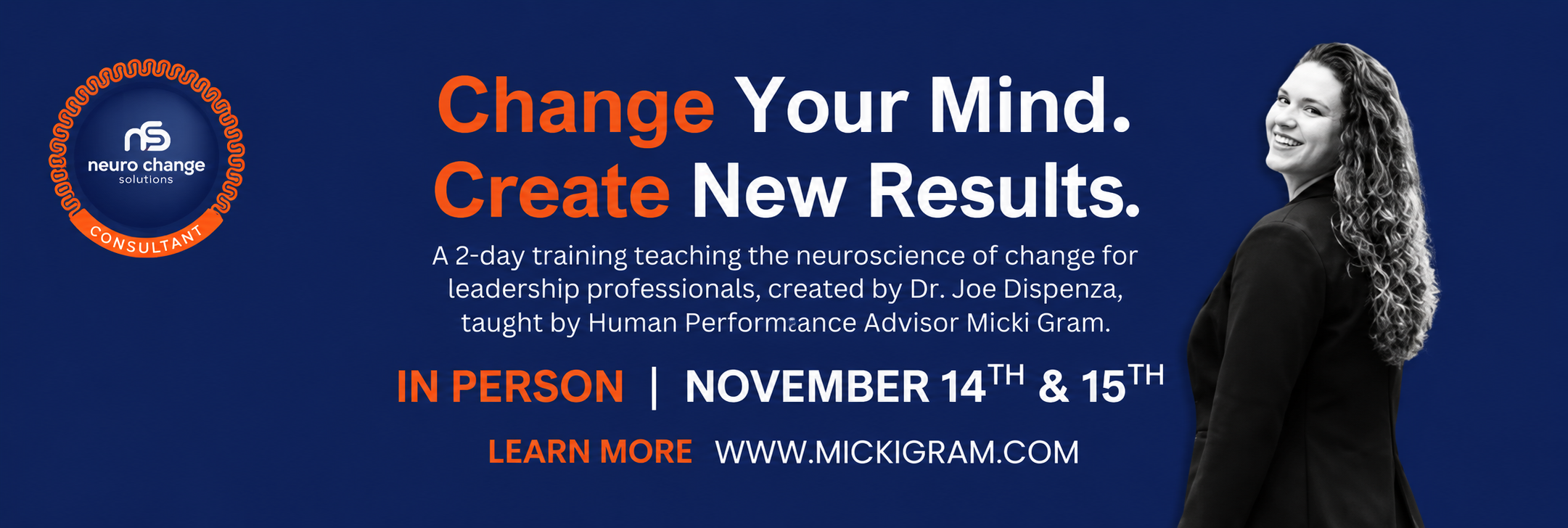 Change Your Mind. Create New Results. A 2-day training teaching the neuroscience of change for leadership professionals, created by Dr. Joe Dispenza, taught by Human Performance Advisor Micki Gram. In Person November 14th & 15th.
