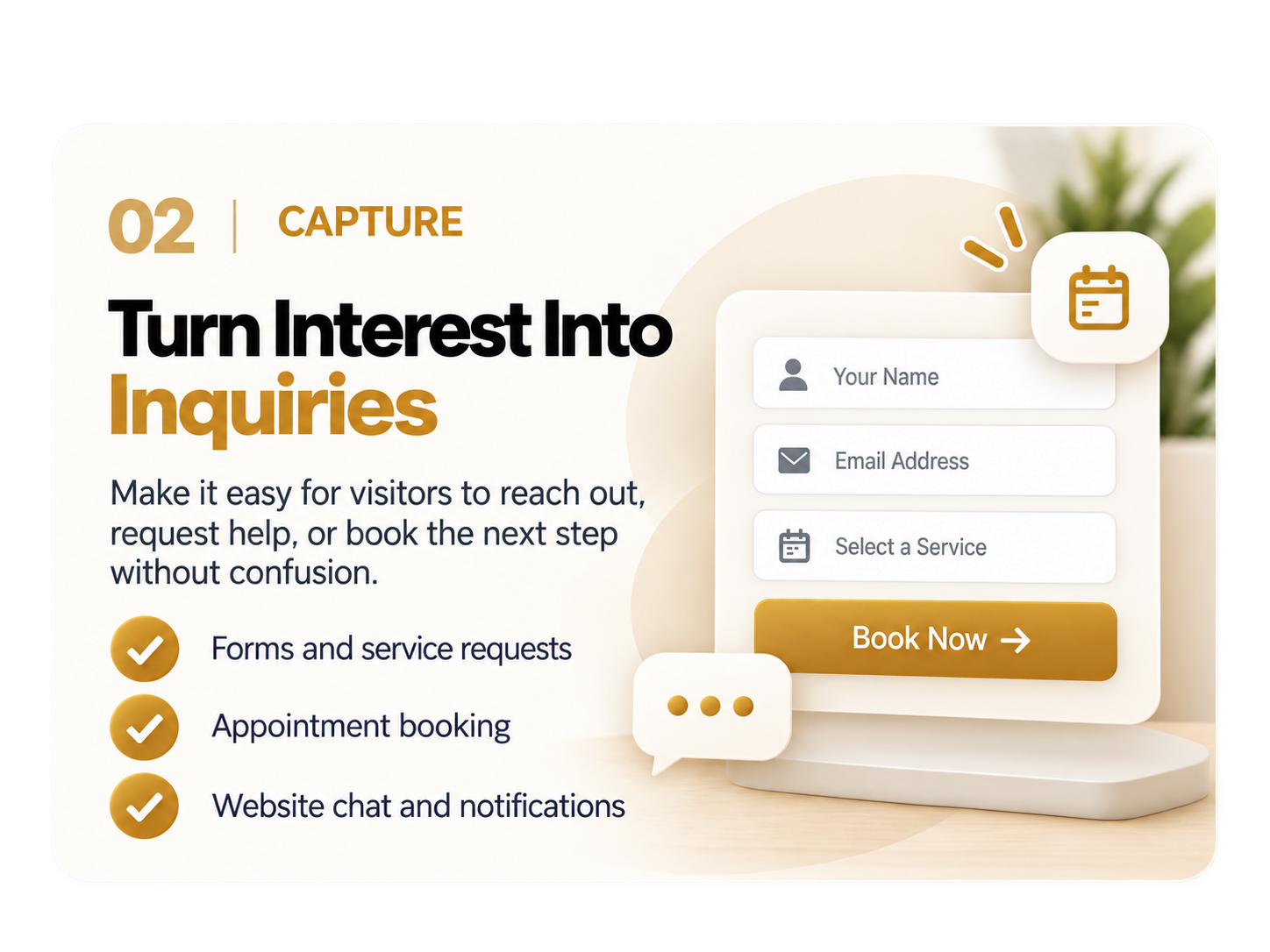 02 Capture: Turn Interest Into Inquiries. Make it easy for visitors to reach out, request help, or book the next step without confusion. Forms and service requests, appointment booking, website chat and notifications.