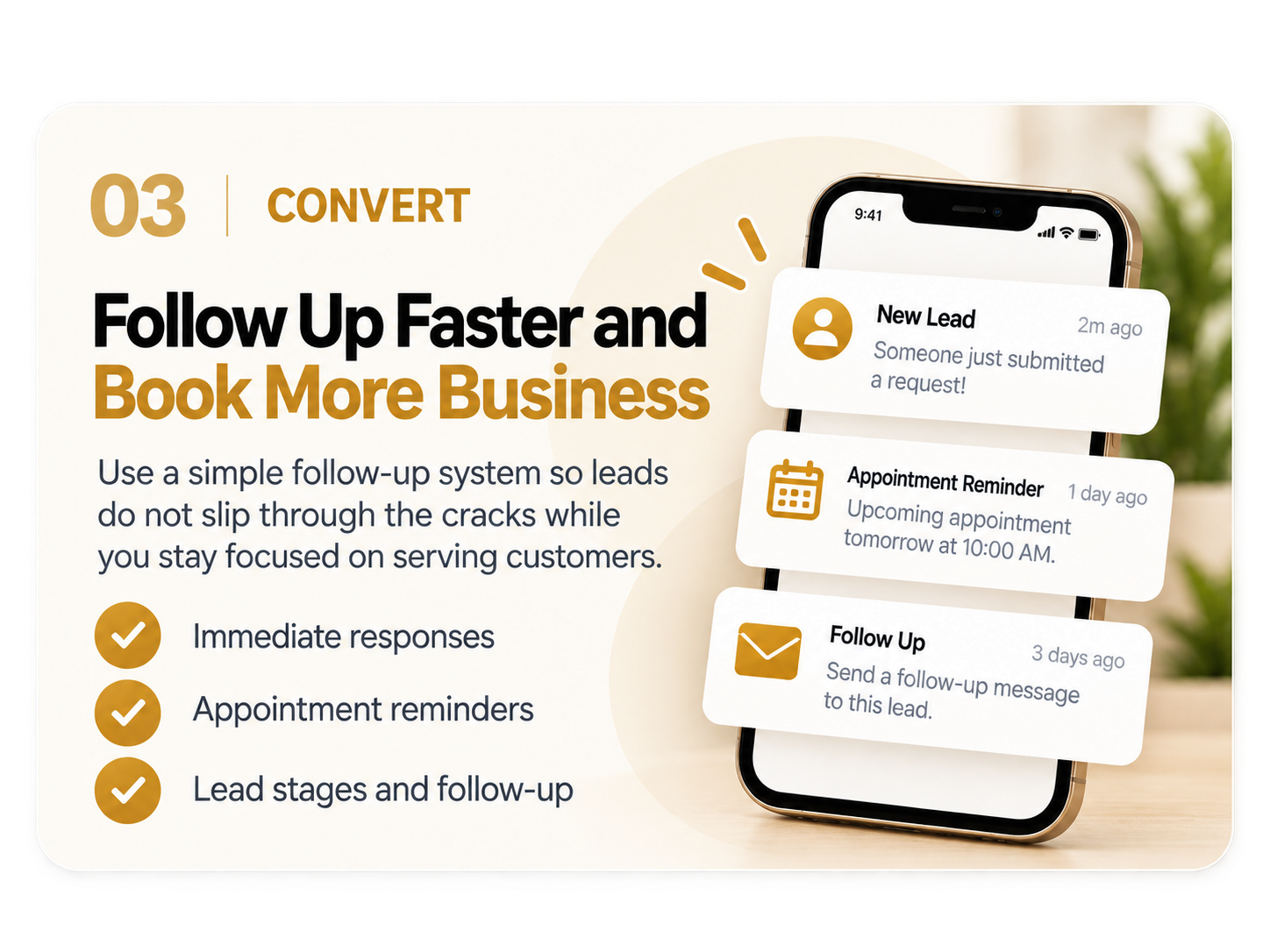 03 Convert: Follow Up Faster and Book More Business. Use a simple follow-up system so leads do not slip through the cracks while you stay focused on serving customers. Immediate responses, appointment reminders, lead stages and follow-up.