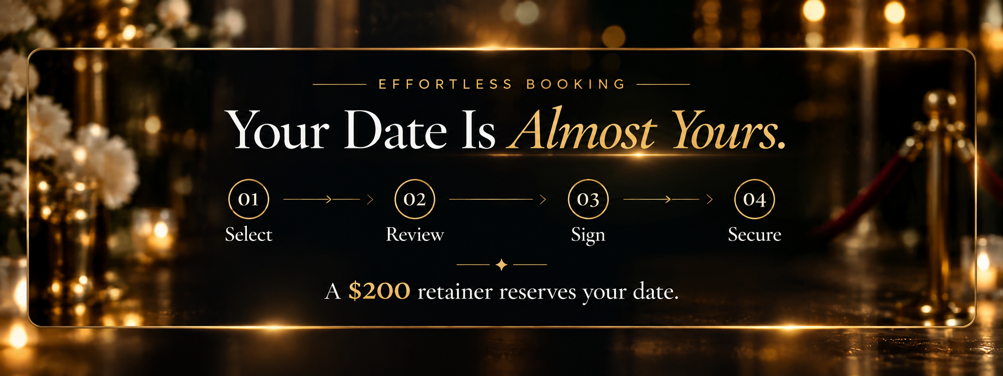 Effortless Booking — Your Date Is Almost Yours. 01 Select, 02 Review, 03 Sign, 04 Secure. A $200 retainer reserves your date.