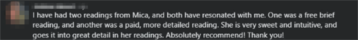 Screenshot of a client review from Ashton W.: I have had two readings from Mica, and both have resonated with me. One was a free brief reading, and another was a paid, more detailed reading. She is very sweet and intuitive, and goes it into great detail in her readings. Absolutely recommend! Thank you!