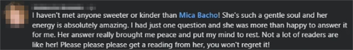 Screenshot of a client review from Nolencia R.: I haven't met anyone sweeter or kinder than Mica Bacho! She's such a gentle soul and her energy is absolutely amazing. I had just one question and she was more than happy to answer it for me. Her answer really brought me peace and put my mind to rest. Not a lot of readers are like her! Please please please get a reading from her, you won't regret it!