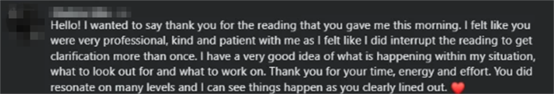 Screenshot of a client review from Phylicia V.: Hello! I wanted to say thank you for the reading that you gave me this morning. I felt like you were very professional, kind and patient with me as I felt like I did interrupt the reading to get clarification more than once. I have a very good idea of what is happening within my situation, what to look out for and what to work on. Thank you for your time, energy and effort. You did resonate on many levels and I can see things happen as you clearly lined out.