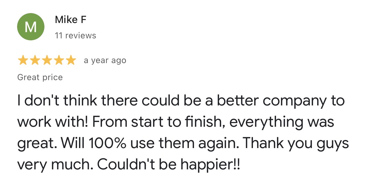 Google review from Mike F: I don't think there could be a better company to work with! From start to finish, everything was great. Will 100% use them again. Thank you guys very much. Couldn't be happier!!