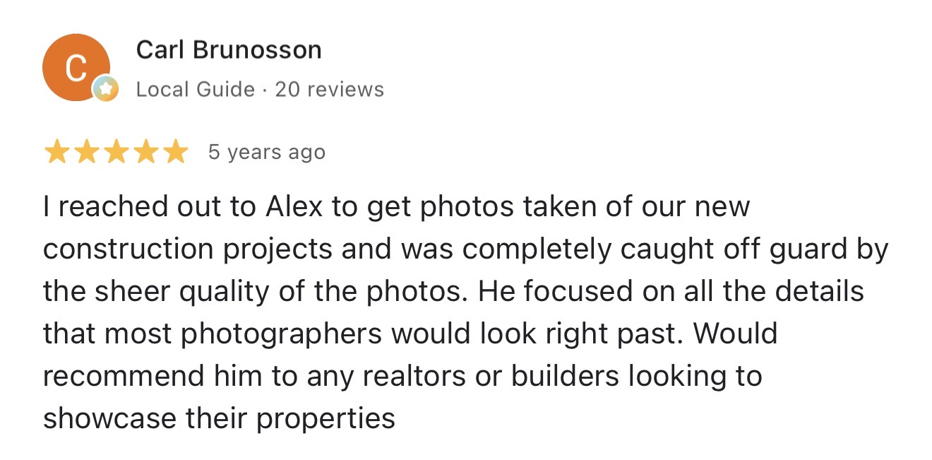 Google review from Carl Brunosson: I reached out to Alex to get photos taken of our new construction projects and was completely caught off guard by the sheer quality of the photos.